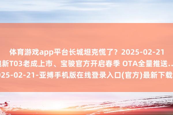 体育游戏app平台长城坦克慌了？2025-02-21当天车圈热门速查！零跑新T03老成上市、宝骏官方开启春季 OTA全量推送…2025-02-21-亚搏手机版在线登录入口(官方)最新下载IOS/安卓版/手机版APP