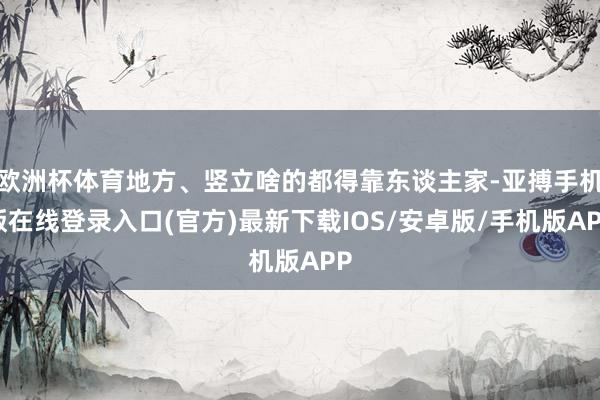欧洲杯体育地方、竖立啥的都得靠东谈主家-亚搏手机版在线登录入口(官方)最新下载IOS/安卓版/手机版APP