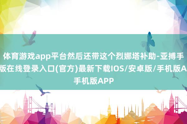 体育游戏app平台然后还带这个烈娜塔补助-亚搏手机版在线登录入口(官方)最新下载IOS/安卓版/手机版APP