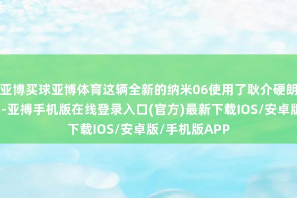 亚博买球亚博体育这辆全新的纳米06使用了耿介硬朗的轻越野立场-亚搏手机版在线登录入口(官方)最新下载IOS/安卓版/手机版APP