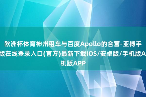 欧洲杯体育神州租车与百度Apollo的合营-亚搏手机版在线登录入口(官方)最新下载IOS/安卓版/手机版APP