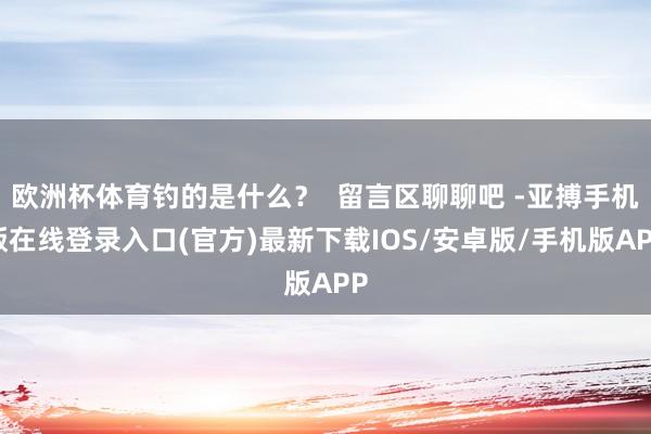 欧洲杯体育钓的是什么？  留言区聊聊吧 -亚搏手机版在线登录入口(官方)最新下载IOS/安卓版/手机版APP
