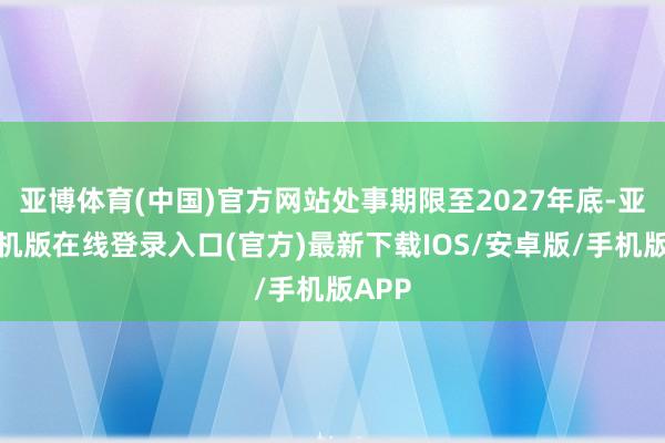 亚博体育(中国)官方网站处事期限至2027年底-亚搏手机版在线登录入口(官方)最新下载IOS/安卓版/手机版APP