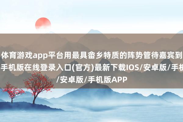 体育游戏app平台用最具畲乡特质的阵势管待嘉宾到来-亚搏手机版在线登录入口(官方)最新下载IOS/安卓版/手机版APP